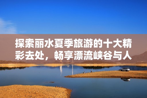 探索丽水夏季旅游的十大精彩去处，畅享漂流峡谷与人文风情