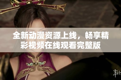 全新动漫资源上线，畅享精彩视频在线观看完整版