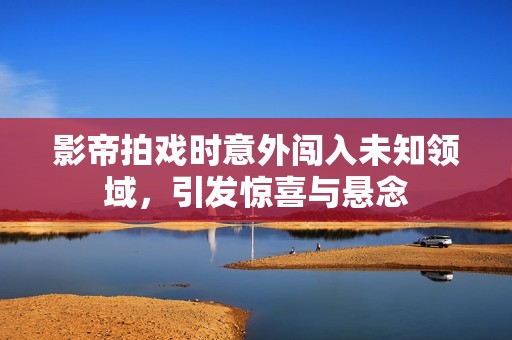影帝拍戏时意外闯入未知领域，引发惊喜与悬念