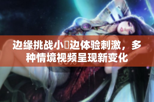 边缘挑战小泬边体验刺激，多种情境视频呈现新变化
