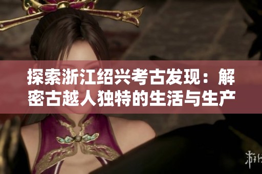探索浙江绍兴考古发现：解密古越人独特的生活与生产方式