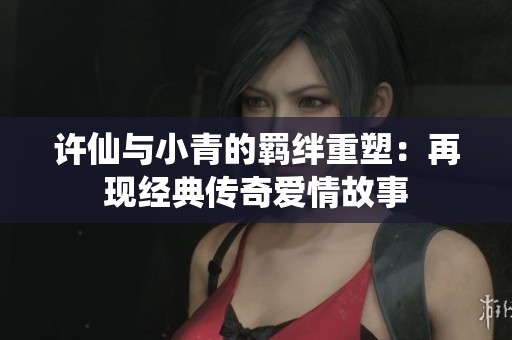 许仙与小青的羁绊重塑：再现经典传奇爱情故事