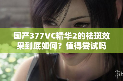 国产377VC精华2的祛斑效果到底如何？值得尝试吗