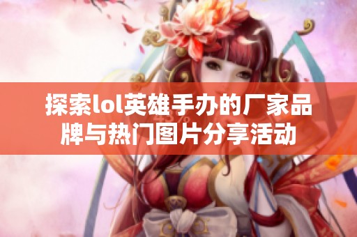 探索lol英雄手办的厂家品牌与热门图片分享活动