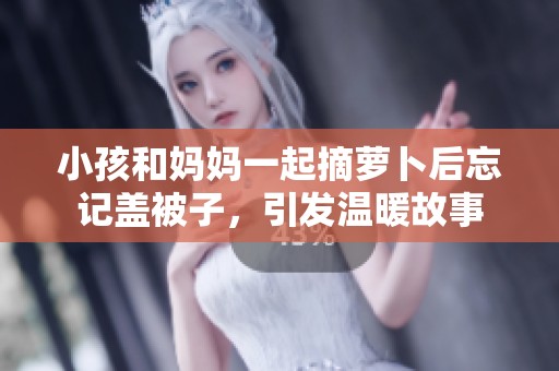 小孩和妈妈一起摘萝卜后忘记盖被子，引发温暖故事