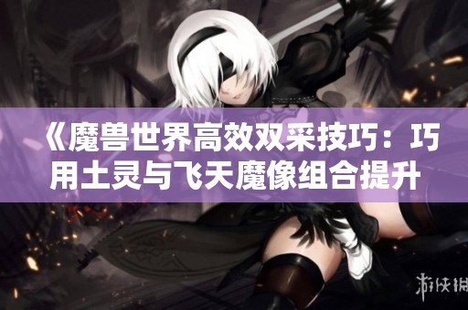 《魔兽世界高效双采技巧：巧用土灵与飞天魔像组合提升效率》