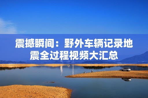 震撼瞬间：野外车辆记录地震全过程视频大汇总