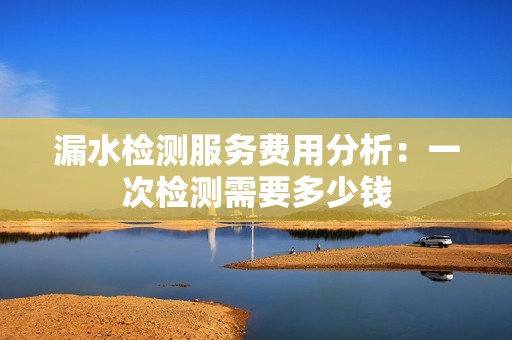 漏水检测服务费用分析：一次检测需要多少钱