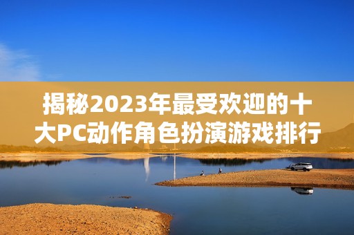 揭秘2023年最受欢迎的十大PC动作角色扮演游戏排行榜