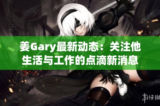 姜Gary最新动态：关注他生活与工作的点滴新消息