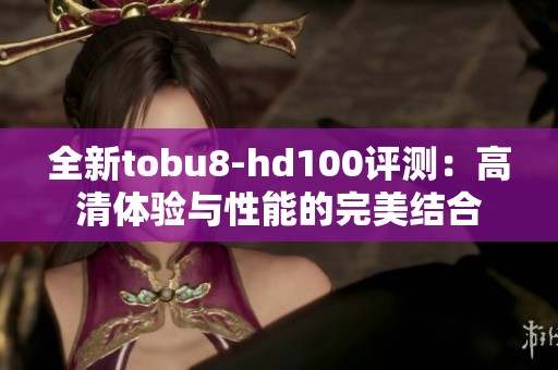 全新tobu8-hd100评测：高清体验与性能的完美结合