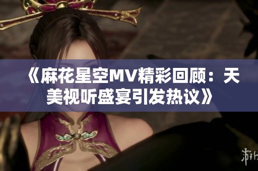 《麻花星空MV精彩回顾：天美视听盛宴引发热议》