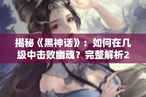 揭秘《黑神话》：如何在几级中击败幽魂？完整解析25集剧情