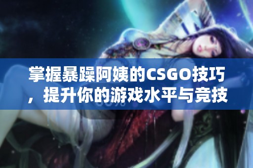 掌握暴躁阿姨的CSGO技巧，提升你的游戏水平与竞技表现