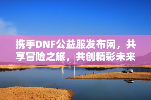 携手DNF公益服发布网，共享冒险之旅，共创精彩未来！