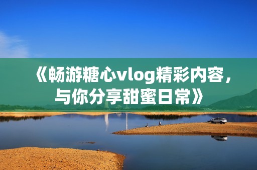 《畅游糖心vlog精彩内容，与你分享甜蜜日常》