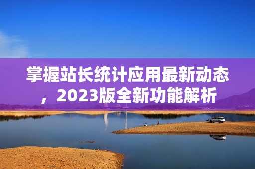 掌握站长统计应用最新动态，2023版全新功能解析