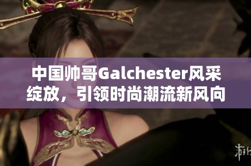 中国帅哥Galchester风采绽放，引领时尚潮流新风向