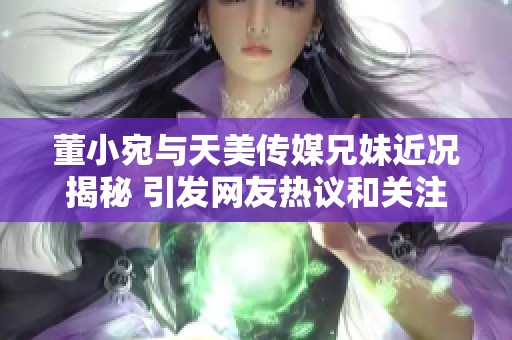 董小宛与天美传媒兄妹近况揭秘 引发网友热议和关注