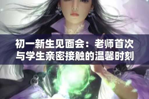 初一新生见面会：老师首次与学生亲密接触的温馨时刻