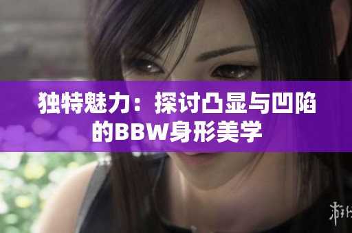 独特魅力：探讨凸显与凹陷的BBW身形美学