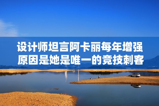 设计师坦言阿卡丽每年增强 原因是她是唯一的竞技刺客