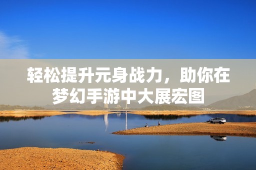 轻松提升元身战力，助你在梦幻手游中大展宏图