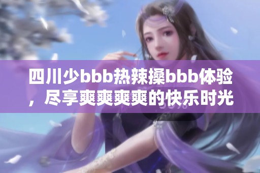 四川少bbb热辣搡bbb体验，尽享爽爽爽爽的快乐时光