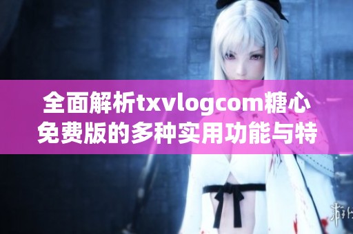 全面解析txvlogcom糖心免费版的多种实用功能与特点