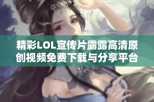 精彩LOL宣传片露露高清原创视频免费下载与分享平台推荐