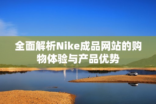 全面解析Nike成品网站的购物体验与产品优势