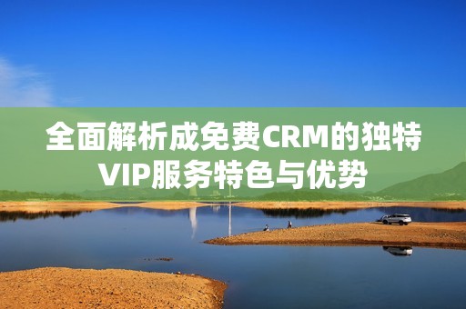 全面解析成免费CRM的独特VIP服务特色与优势