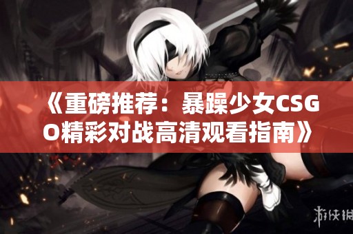 《重磅推荐：暴躁少女CSGO精彩对战高清观看指南》