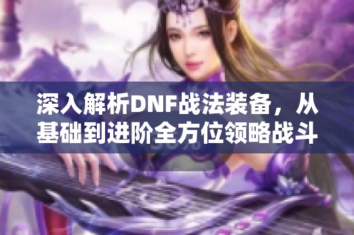 深入解析DNF战法装备，从基础到进阶全方位领略战斗魅力