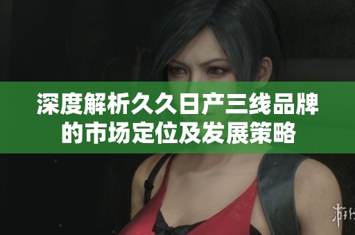 深度解析久久日产三线品牌的市场定位及发展策略