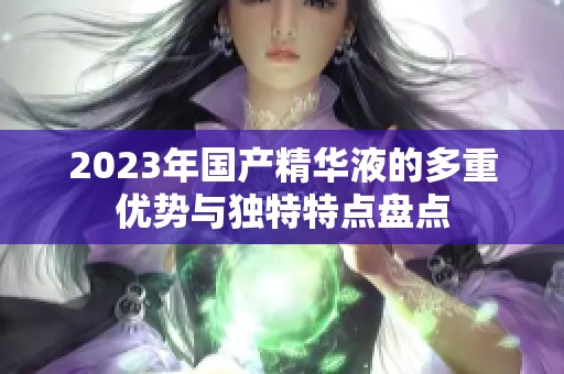 2023年国产精华液的多重优势与独特特点盘点