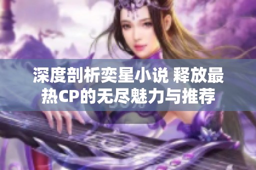 深度剖析奕星小说 释放最热CP的无尽魅力与推荐