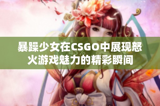 暴躁少女在CSGO中展现怒火游戏魅力的精彩瞬间