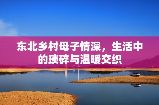 东北乡村母子情深，生活中的琐碎与温暖交织