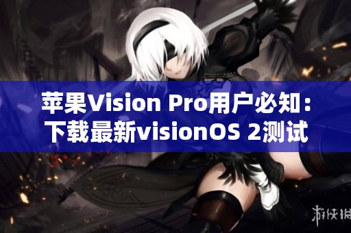 苹果Vision Pro用户必知：下载最新visionOS 2测试版全攻略