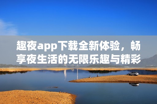 趣夜app下载全新体验，畅享夜生活的无限乐趣与精彩