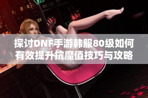 探讨DNF手游韩服80级如何有效提升抗魔值技巧与攻略