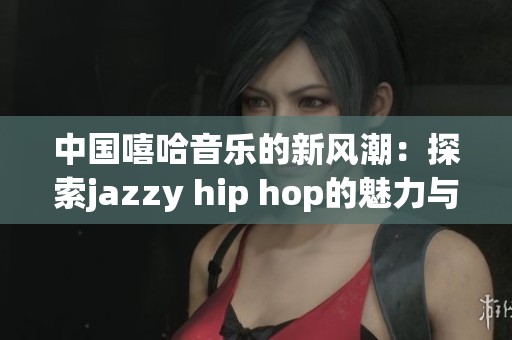 中国嘻哈音乐的新风潮：探索jazzy hip hop的魅力与发展