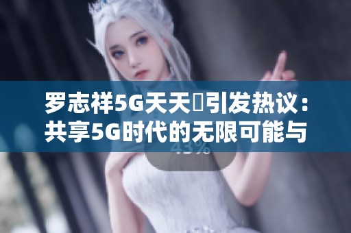 罗志祥5G天天奭引发热议：共享5G时代的无限可能与乐趣