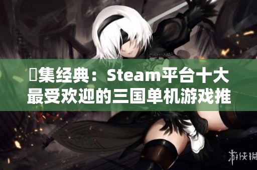 蒐集经典：Steam平台十大最受欢迎的三国单机游戏推荐