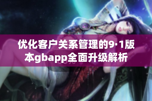 优化客户关系管理的9·1版本gbapp全面升级解析