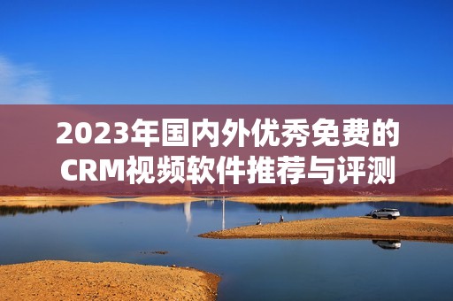 2023年国内外优秀免费的CRM视频软件推荐与评测