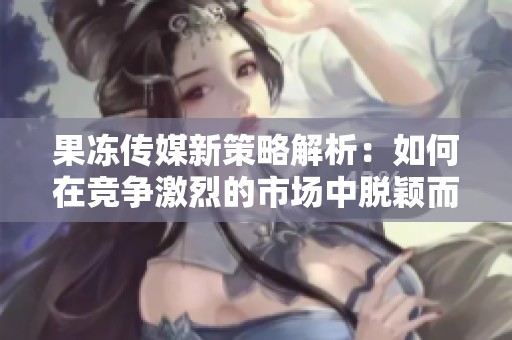 果冻传媒新策略解析：如何在竞争激烈的市场中脱颖而出