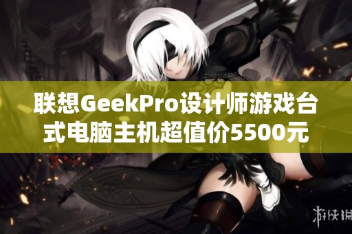 联想GeekPro设计师游戏台式电脑主机超值价5500元抢购进行中