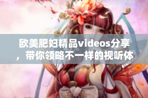 欧美肥妇精品videos分享，带你领略不一样的视听体验